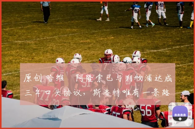 原创 哈维・阿隆索已与利物浦达成三年口头协议，斯洛特唯有一条路可 “翻盘”