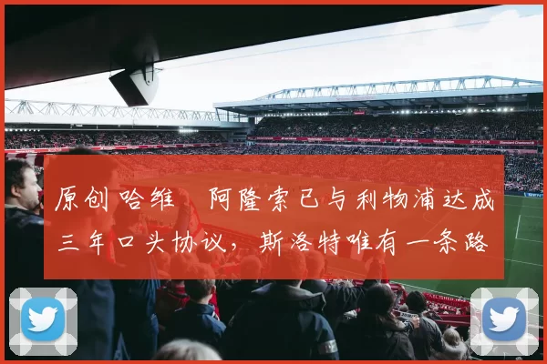 原创 哈维・阿隆索已与利物浦达成三年口头协议，斯洛特唯有一条路可 “翻盘”