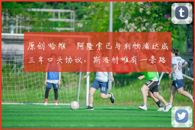 原创 哈维・阿隆索已与利物浦达成三年口头协议，斯洛特唯有一条路可 “翻盘”