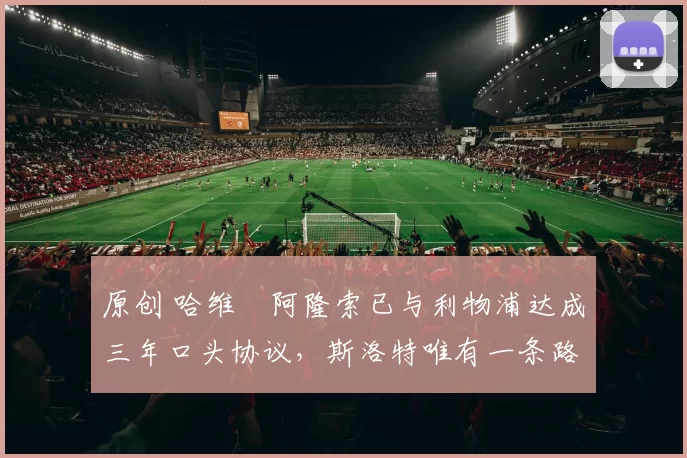 原创 哈维・阿隆索已与利物浦达成三年口头协议，斯洛特唯有一条路可 “翻盘”