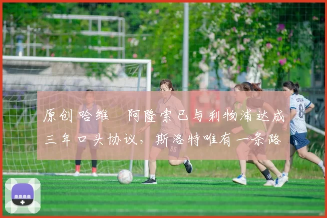 原创 哈维・阿隆索已与利物浦达成三年口头协议，斯洛特唯有一条路可 “翻盘”