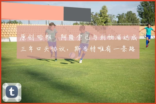 原创 哈维・阿隆索已与利物浦达成三年口头协议，斯洛特唯有一条路可 “翻盘”