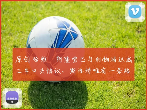 原创 哈维・阿隆索已与利物浦达成三年口头协议，斯洛特唯有一条路可 “翻盘”