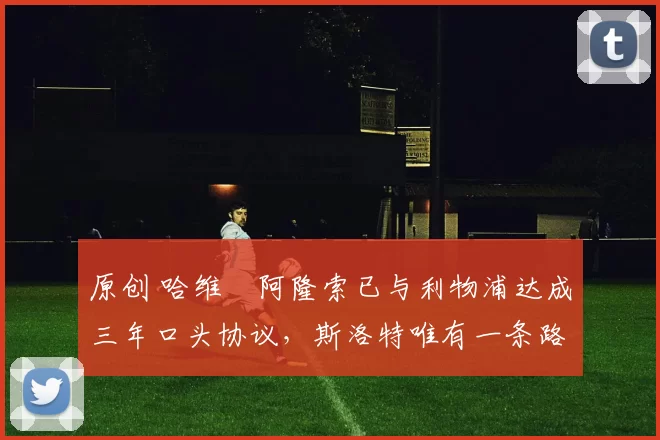 原创 哈维・阿隆索已与利物浦达成三年口头协议，斯洛特唯有一条路可 “翻盘”