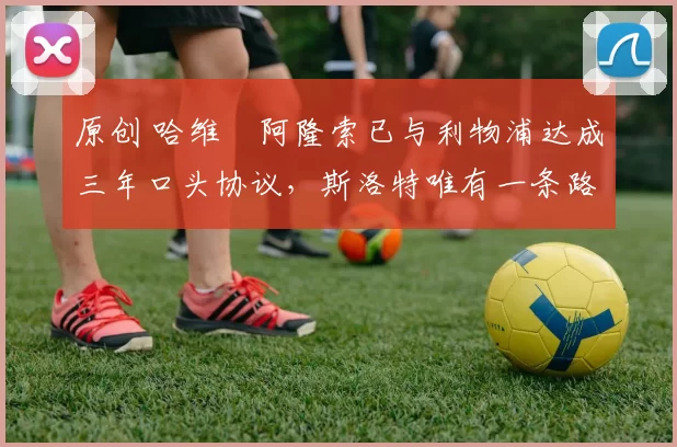 原创 哈维・阿隆索已与利物浦达成三年口头协议，斯洛特唯有一条路可 “翻盘”