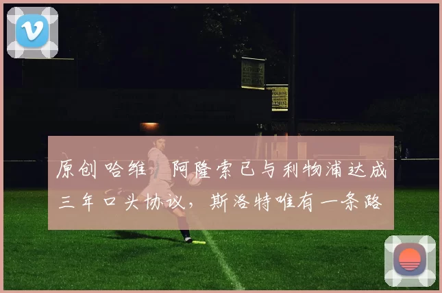 原创 哈维・阿隆索已与利物浦达成三年口头协议，斯洛特唯有一条路可 “翻盘”