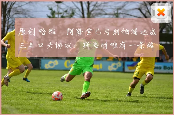 原创 哈维・阿隆索已与利物浦达成三年口头协议，斯洛特唯有一条路可 “翻盘”