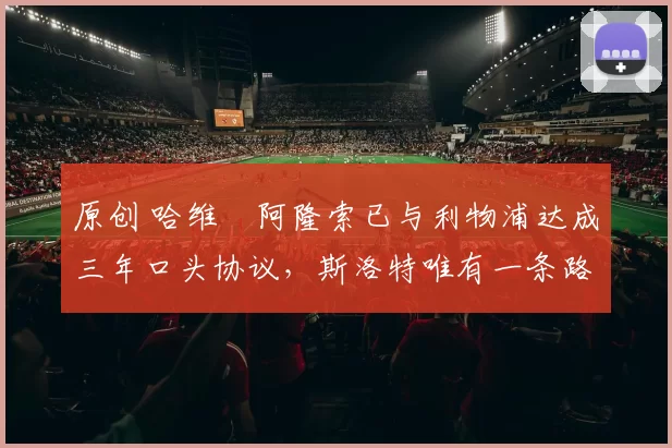 原创 哈维・阿隆索已与利物浦达成三年口头协议，斯洛特唯有一条路可 “翻盘”