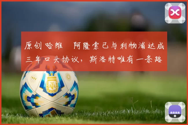 原创 哈维・阿隆索已与利物浦达成三年口头协议，斯洛特唯有一条路可 “翻盘”