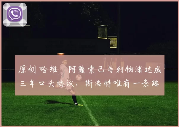 原创 哈维・阿隆索已与利物浦达成三年口头协议，斯洛特唯有一条路可 “翻盘”