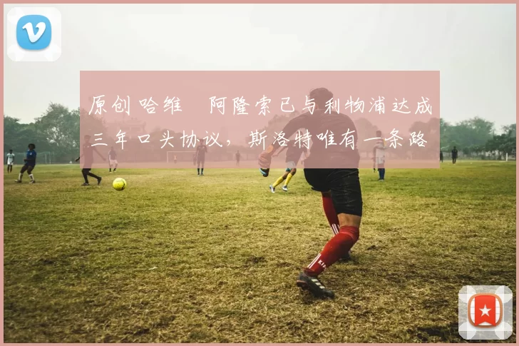 原创 哈维・阿隆索已与利物浦达成三年口头协议，斯洛特唯有一条路可 “翻盘”