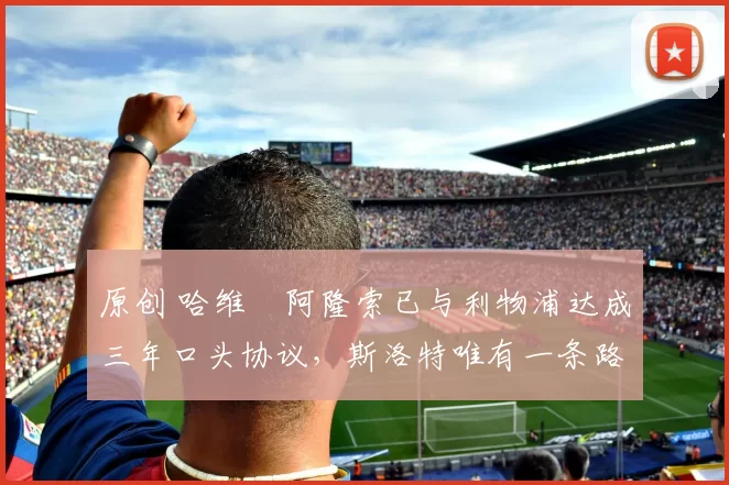 原创 哈维・阿隆索已与利物浦达成三年口头协议，斯洛特唯有一条路可 “翻盘”