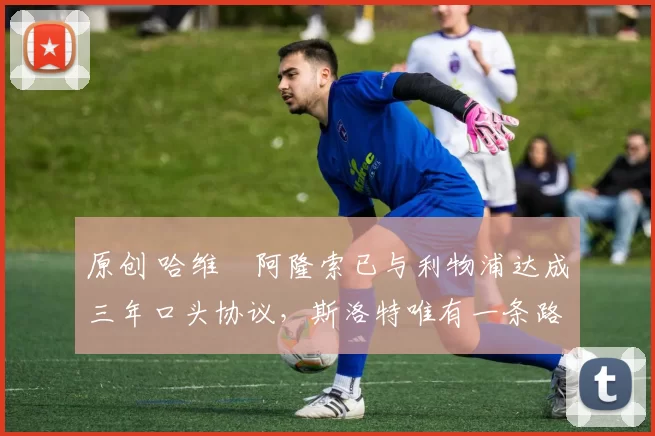 原创 哈维・阿隆索已与利物浦达成三年口头协议，斯洛特唯有一条路可 “翻盘”