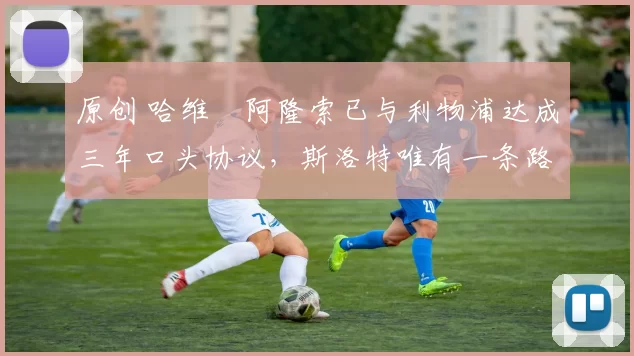 原创 哈维・阿隆索已与利物浦达成三年口头协议，斯洛特唯有一条路可 “翻盘”