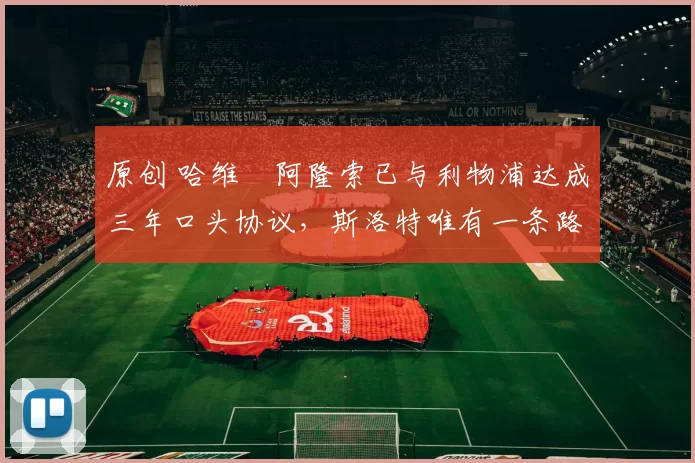 原创 哈维・阿隆索已与利物浦达成三年口头协议，斯洛特唯有一条路可 “翻盘”