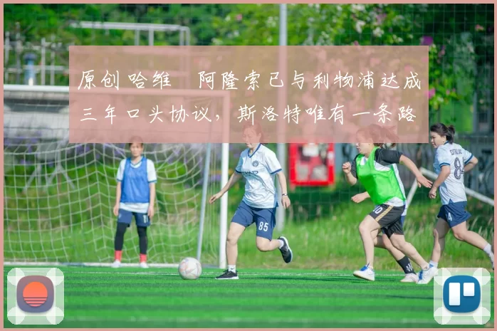 原创 哈维・阿隆索已与利物浦达成三年口头协议，斯洛特唯有一条路可 “翻盘”