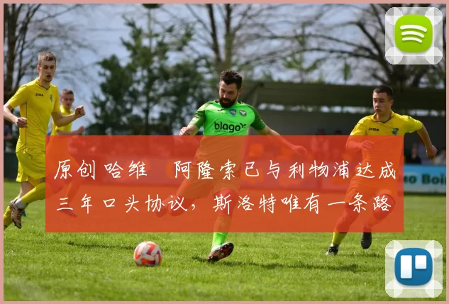 原创 哈维・阿隆索已与利物浦达成三年口头协议，斯洛特唯有一条路可 “翻盘”