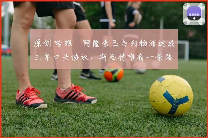 原创 哈维・阿隆索已与利物浦达成三年口头协议，斯洛特唯有一条路可 “翻盘”