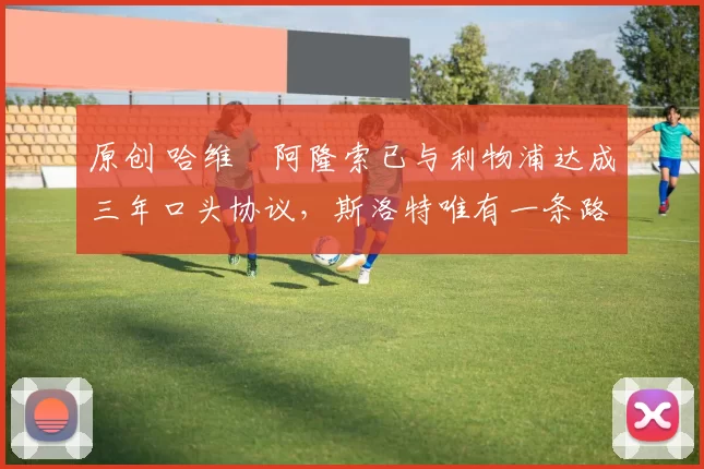 原创 哈维・阿隆索已与利物浦达成三年口头协议，斯洛特唯有一条路可 “翻盘”