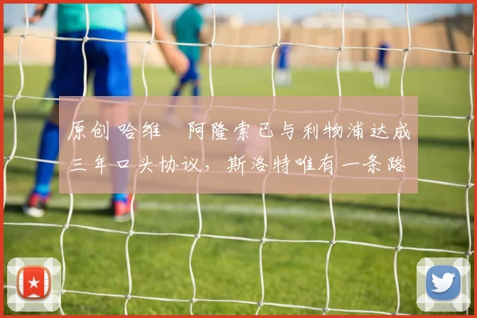 原创 哈维・阿隆索已与利物浦达成三年口头协议，斯洛特唯有一条路可 “翻盘”