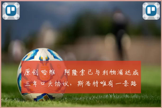 原创 哈维・阿隆索已与利物浦达成三年口头协议，斯洛特唯有一条路可 “翻盘”