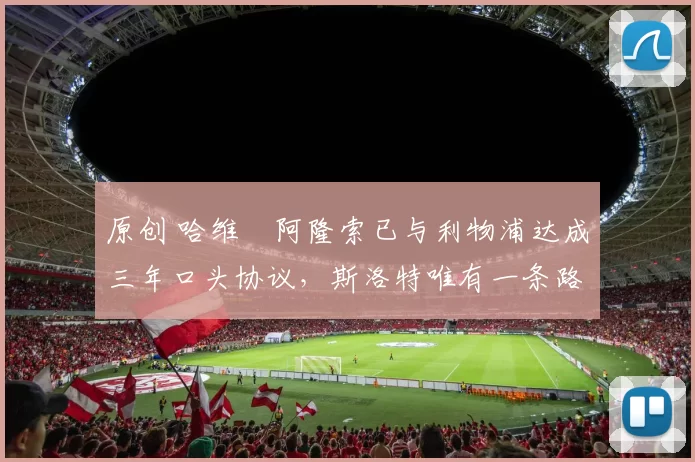 原创 哈维・阿隆索已与利物浦达成三年口头协议，斯洛特唯有一条路可 “翻盘”