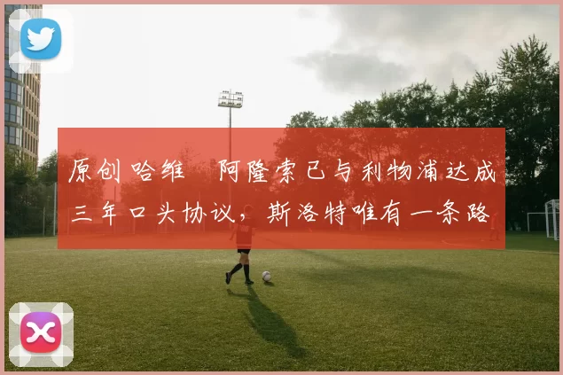 原创 哈维・阿隆索已与利物浦达成三年口头协议，斯洛特唯有一条路可 “翻盘”