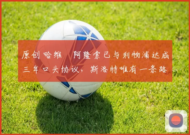 原创 哈维・阿隆索已与利物浦达成三年口头协议，斯洛特唯有一条路可 “翻盘”