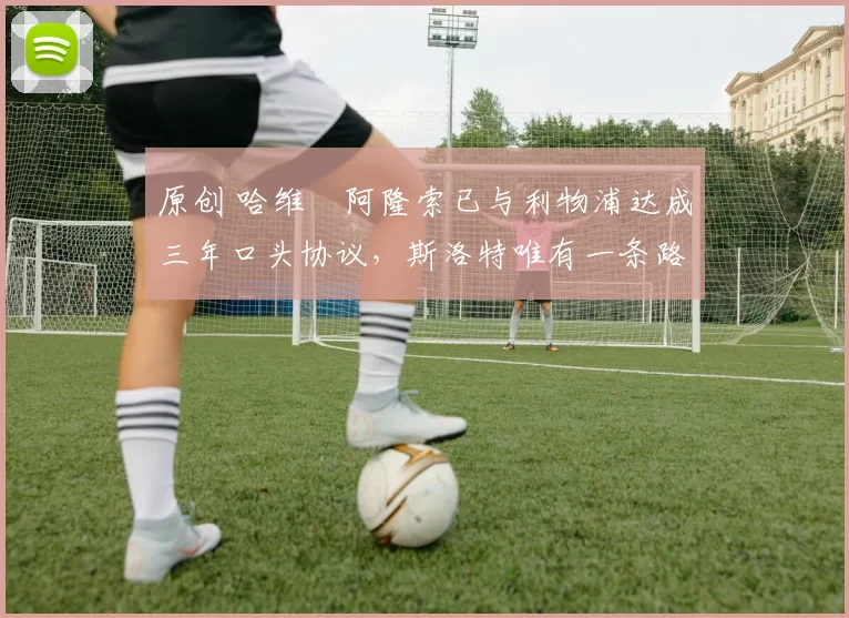 原创 哈维・阿隆索已与利物浦达成三年口头协议，斯洛特唯有一条路可 “翻盘”