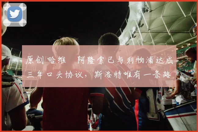 原创 哈维・阿隆索已与利物浦达成三年口头协议，斯洛特唯有一条路可 “翻盘”