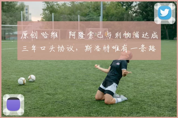 原创 哈维・阿隆索已与利物浦达成三年口头协议，斯洛特唯有一条路可 “翻盘”