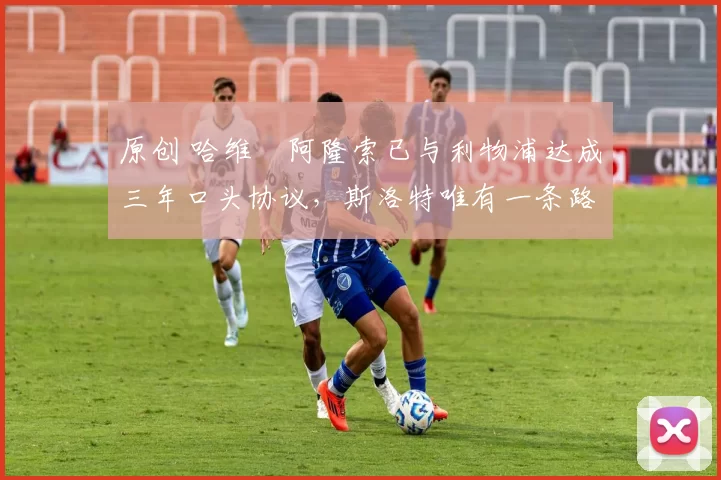 原创 哈维・阿隆索已与利物浦达成三年口头协议，斯洛特唯有一条路可 “翻盘”