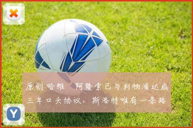 原创 哈维・阿隆索已与利物浦达成三年口头协议，斯洛特唯有一条路可 “翻盘”