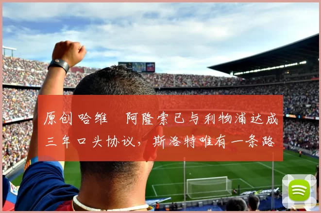 原创 哈维・阿隆索已与利物浦达成三年口头协议，斯洛特唯有一条路可 “翻盘”