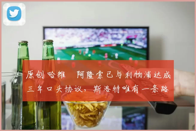 原创 哈维・阿隆索已与利物浦达成三年口头协议，斯洛特唯有一条路可 “翻盘”