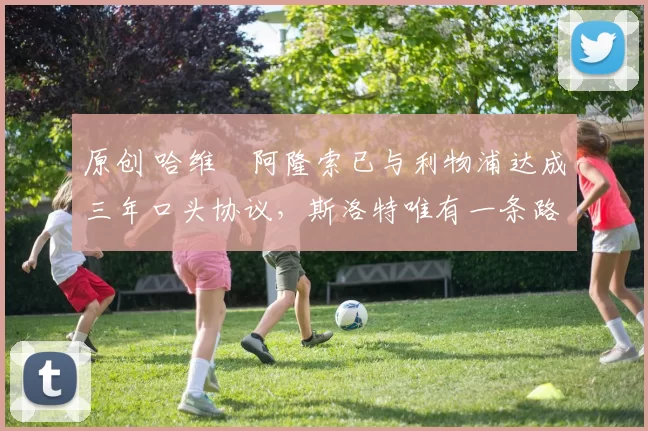 原创 哈维・阿隆索已与利物浦达成三年口头协议，斯洛特唯有一条路可 “翻盘”