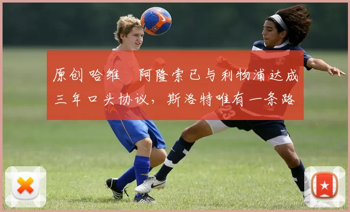 原创 哈维・阿隆索已与利物浦达成三年口头协议，斯洛特唯有一条路可 “翻盘”