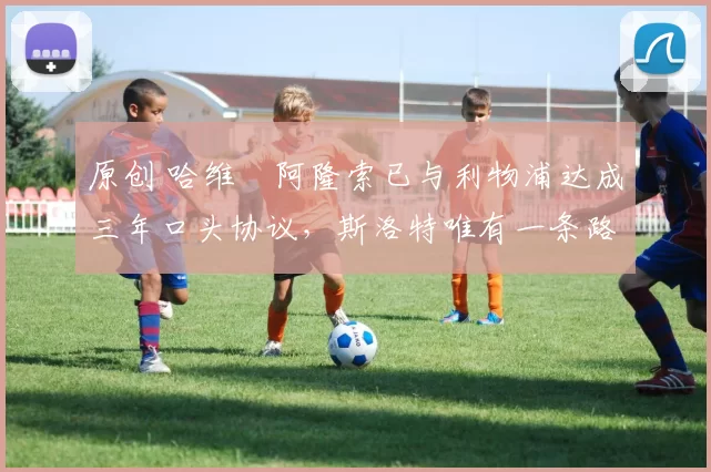 原创 哈维・阿隆索已与利物浦达成三年口头协议，斯洛特唯有一条路可 “翻盘”