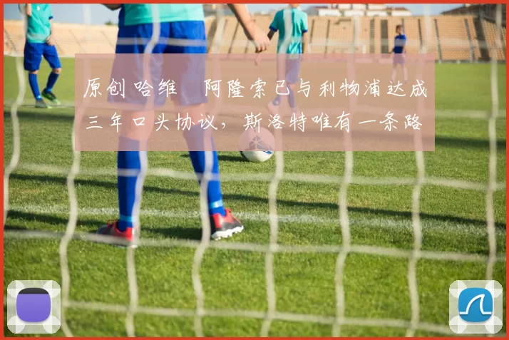 原创 哈维・阿隆索已与利物浦达成三年口头协议，斯洛特唯有一条路可 “翻盘”