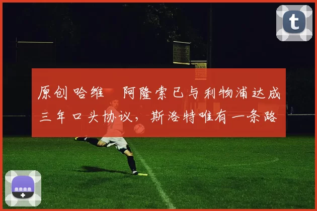 原创 哈维・阿隆索已与利物浦达成三年口头协议，斯洛特唯有一条路可 “翻盘”