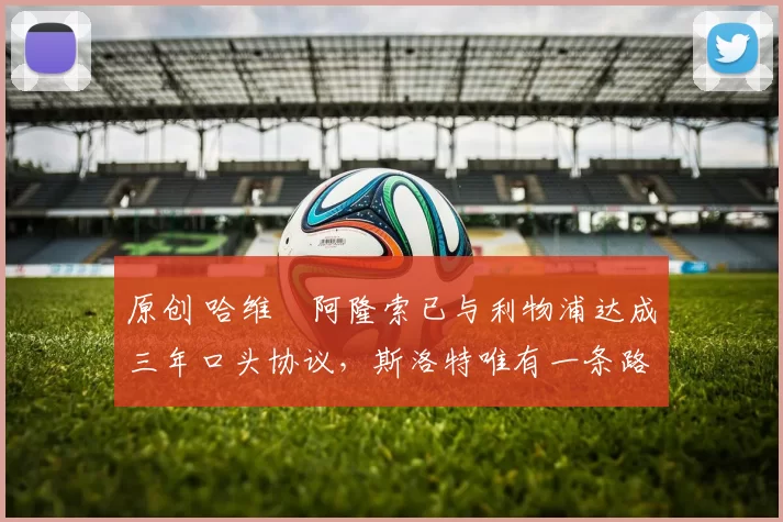 原创 哈维・阿隆索已与利物浦达成三年口头协议，斯洛特唯有一条路可 “翻盘”