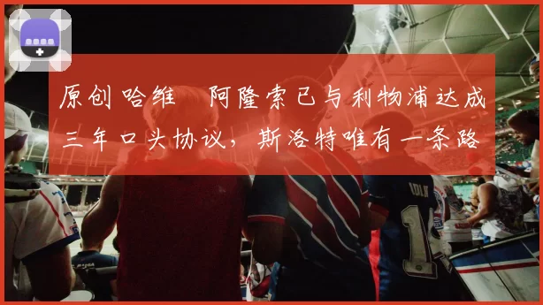 原创 哈维・阿隆索已与利物浦达成三年口头协议，斯洛特唯有一条路可 “翻盘”