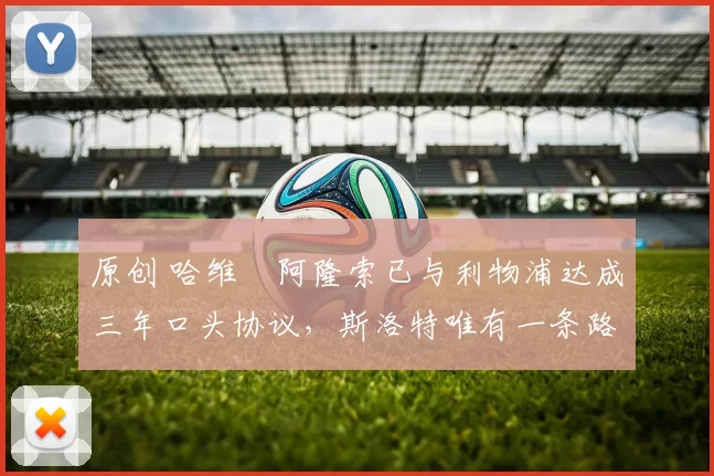 原创 哈维・阿隆索已与利物浦达成三年口头协议，斯洛特唯有一条路可 “翻盘”