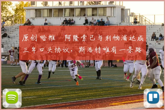 原创 哈维・阿隆索已与利物浦达成三年口头协议，斯洛特唯有一条路可 “翻盘”