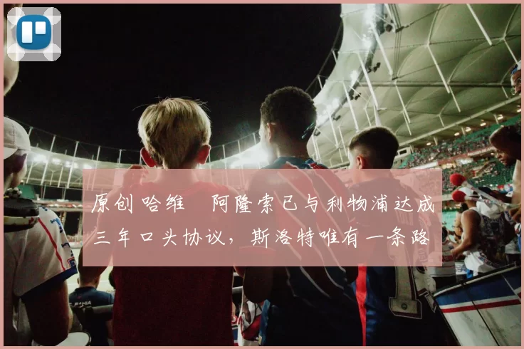 原创 哈维・阿隆索已与利物浦达成三年口头协议，斯洛特唯有一条路可 “翻盘”