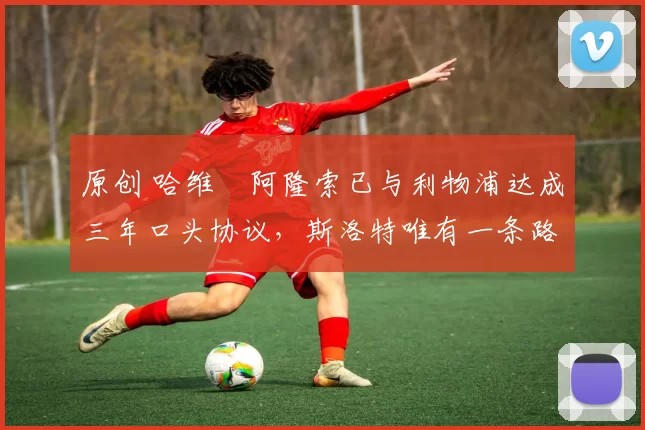 原创 哈维・阿隆索已与利物浦达成三年口头协议，斯洛特唯有一条路可 “翻盘”