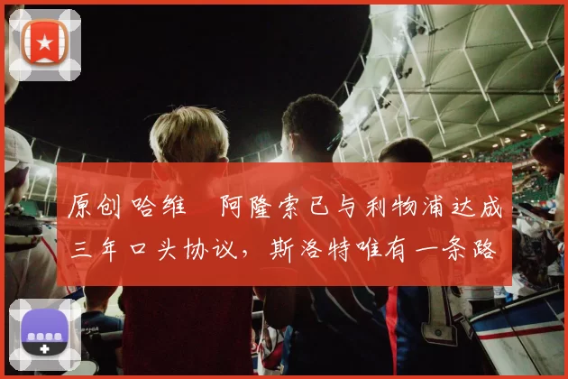 原创 哈维・阿隆索已与利物浦达成三年口头协议，斯洛特唯有一条路可 “翻盘”