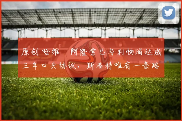 原创 哈维・阿隆索已与利物浦达成三年口头协议，斯洛特唯有一条路可 “翻盘”