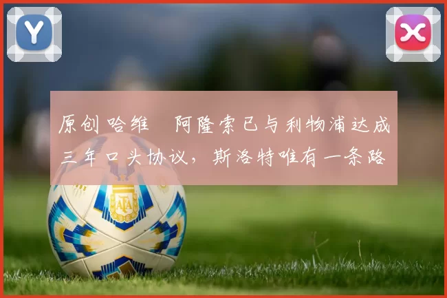 原创 哈维・阿隆索已与利物浦达成三年口头协议，斯洛特唯有一条路可 “翻盘”