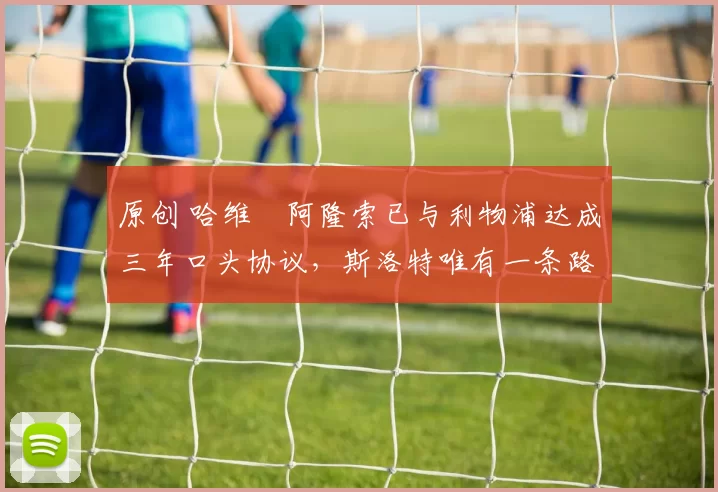 原创 哈维・阿隆索已与利物浦达成三年口头协议，斯洛特唯有一条路可 “翻盘”